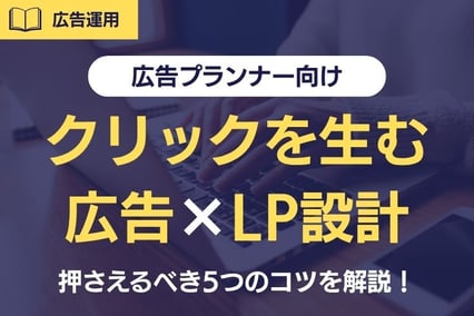 《広告プランナー向け》クリックを生む広告×LP設計とは？押さえるべき5つのコツを解説！