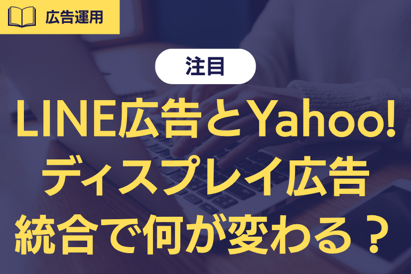 【注目】LINE広告とYahoo!ディスプレイ広告が統合へ。マーケ担当者が今やるべき準備とは？