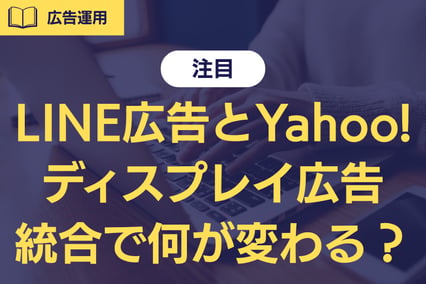 【注目】LINE広告とYahoo!ディスプレイ広告が統合へ。マーケ担当者が今やるべき準備とは？