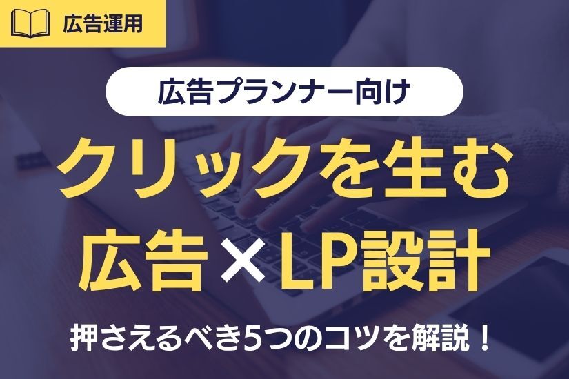 《広告プランナー向け》クリックを生む広告×LP設計とは？押さえるべき5つのコツを解説！