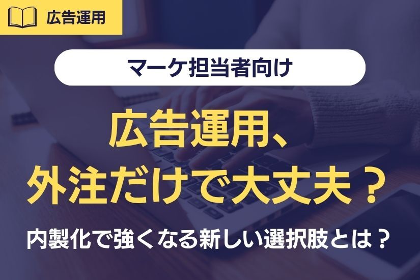 《マーケ担当者向け》広告運用、外注だけで大丈夫？内製化で強くなる企業の新しい選択肢とは？